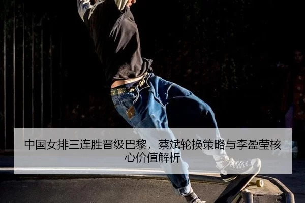 中国女排三连胜晋级巴黎，蔡斌轮换策略与李盈莹核心价值解析